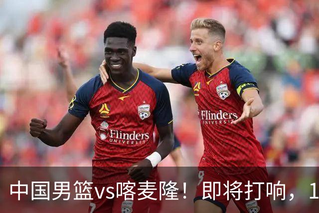 中国男篮vs喀麦隆！即将打响，12人名单基本定型，郭士强调整轮换