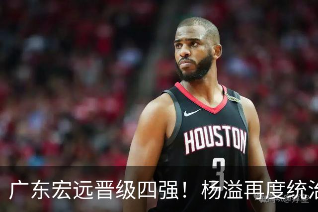 广东宏远晋级四强！杨溢再度统治赛场，狂砍27+12+6+6 能否征服主帅杜锋