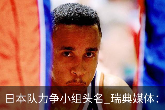 日本队力争小组头名 瑞典媒体：久保建英缺席是好消息