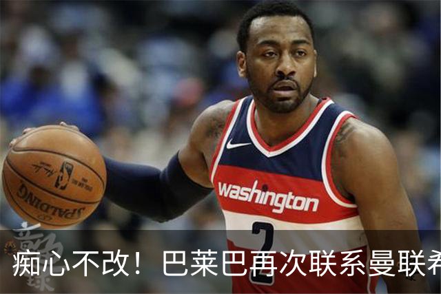 痴心不改！巴莱巴再次联系曼联希望加盟，拉爵团队仍梦想楚阿梅尼
