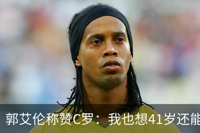 郭艾伦称赞C罗：我也想41岁还能打球让大家评判 挨骂也很幸福
