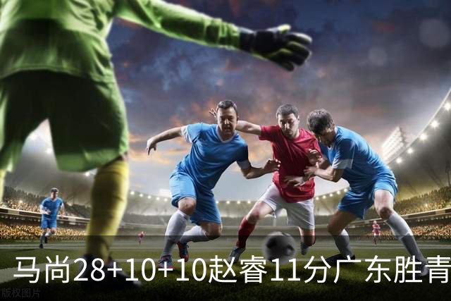 马尚28+10+10赵睿11分广东胜青岛 赵嘉义22分
