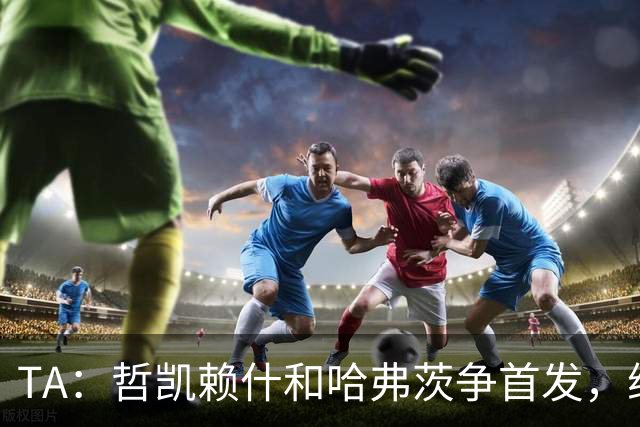 TA：哲凯赖什和哈弗茨争首发，维尼修斯可补阿森纳反击软肋
